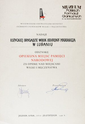 1. Tytuł: akt nadania Odznaki Opiekuna Miejsc Pamięci Narodowej
2. Treść: nadanie Łużyckiej Brygadzie Wojsk Ochrony Pogranicza Odznaki Opiekuna Miejsc Pamięci Narodowej za opiekę nad miejscami walki i męczeństwa przez Wojewódzki Obywatelski Komitet Ochrony Pomników Walki i Męczeństwa
3. Hasło przedmiotowe: Wojska Ochrony Pogranicza, przedmioty pamiątkowe
4. Wytwórca: Wojewódzki Obywatelski Komitet Ochrony Pomników Walki i Męczeństwa
5. Czas powstania: 1977 r.
6. Miejsce sporządzenia: Polska, Jelenia Góra
7. Materiał i technika wykonania: papier, druk
8. Wymiary: 29,8 x 21 cm
9. Stan zachowania: dobry
10. Miejsce przechowywania/ właściciel: depozyt Sali Tradycji Ośrodka Szkoleń Specjalistycznych SG w Lubaniu